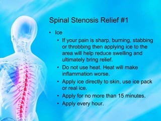 Spinal Stenosis Relief #1IceIf your pain is sharp, burning, stabbing or throbbing then applying ice to the area will help reduce swelling and ultimately bring relief.Do not use heat. Heat will make inflammation worse.Apply ice directly to skin, use ice pack or real ice.Apply for no more than 15 minutes.Apply every hour.