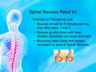 Spinal Stenosis Relief #3Exercise or Therapeutic ballBounce on ball for 5 minutes per day only after steps 1 and 2.Bounce up and down with head straight, shoulders are down and back. Bouncing helps blood and oxygen circulation to area of Spinal Stenosis.