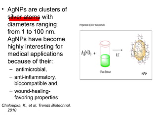 • AgNPs are clusters of
silver atoms with
diameters ranging
from 1 to 100 nm.
AgNPs have become
highly interesting for
medical applications
because of their:
– antimicrobial,
– anti-inflammatory,
biocompatible and
– wound-healing-
favoring properties
Chaloupka, K., et al, Trends Biotechnol.
2010
 