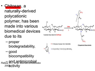 • Chitosan, a
naturally-derived
polycationic
polymer, has been
made into various
biomedical devices
due to its
– proper
biodegradability,
– good
biocompatibility
– and antimicrobial
activity
Rabea, E.I., et al, Biomacromolecules
2003
 