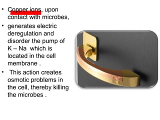 • Copper ions, upon
contact with microbes,
• generates electric
deregulation and
disorder the pump of
K – Na which is
located in the cell
membrane .
• This action creates
osmotic problems in
the cell, thereby killing
the microbes .
 