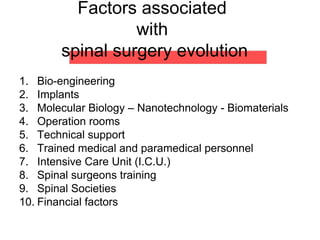 Factors associated
with
spinal surgery evolution
1. Bio-engineering
2. Implants
3. Molecular Biology – Nanotechnology - Biomaterials
4. Operation rooms
5. Technical support
6. Trained medical and paramedical personnel
7. Intensive Care Unit (I.C.U.)
8. Spinal surgeons training
9. Spinal Societies
10. Financial factors
 