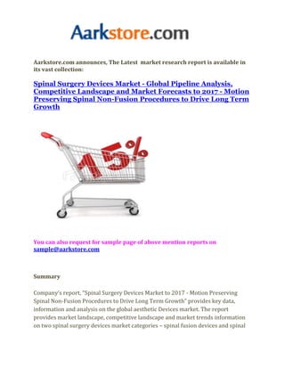Aarkstore.com announces, The Latest market research report is available in
its vast collection:

Spinal Surgery Devices Market - Global Pipeline Analysis,
Competitive Landscape and Market Forecasts to 2017 - Motion
Preserving Spinal Non-Fusion Procedures to Drive Long Term
Growth




You can also request for sample page of above mention reports on
sample@aarkstore.com



Summary

Company’s report, “Spinal Surgery Devices Market to 2017 - Motion Preserving
Spinal Non-Fusion Procedures to Drive Long Term Growth” provides key data,
information and analysis on the global aesthetic Devices market. The report
provides market landscape, competitive landscape and market trends information
on two spinal surgery devices market categories – spinal fusion devices and spinal
 