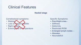 Clinical Features
Healed stage
Constitutional symptoms:
• Malaise
• Loss of weight/appetite
• Night sweats
• Evening rise of temperature
Specific Symptoms:
• Pain/Night cries
• Stiffness
• Deformity
• Restricted ROM
• Enlarged lymph nodes
• Abscess
• Neurodeficit
 