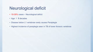 Neurological deficit
• 10-30% cases – Neurological deficit
• Age: 1 3 decadesst
• Disease below L1 vertebrae rarely causes Paraplegia
• Highest Incidence of paraplegia seen in TB of lower thoracic vertebrae
 