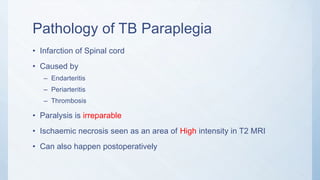 Pathology of TB Paraplegia
• Infarction of Spinal cord
• Caused by
– Endarteritis
– Periarteritis
– Thrombosis
• Paralysis is irreparable
• Ischaemic necrosis seen as an area of High intensity in T2 MRI
• Can also happen postoperatively
 