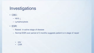 Investigations
• CBC:
– Hb% ↓
– Lymphocytosis
• ESR:
– Raised in active stage of disease
– Normal ESR over period of 3 months suggests patient is in stage of repair
• HIV
• CXR
 