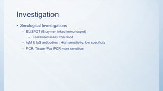 Investigation
• Serological Investigations
– ELISPOT (Enzyme- linked immunospot)
– T-cell based assay from blood
– IgM & IgG antibodies : High sensitivity, low specificity
– PCR: Tissue /Pus PCR more sensitive
 