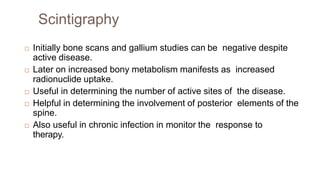 Scintigraphy
 Initially bone scans and gallium studies can be negative despite
active disease.
 Later on increased bony metabolism manifests as increased
radionuclide uptake.
 Useful in determining the number of active sites of the disease.
 Helpful in determining the involvement of posterior elements of the
spine.
 Also useful in chronic infection in monitor the response to
therapy.
 