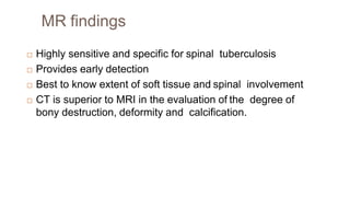 MR findings
 Highly sensitive and specific for spinal tuberculosis
 Provides early detection
 Best to know extent of soft tissue and spinal involvement
 CT is superior to MRI in the evaluation of the degree of
bony destruction, deformity and calcification.
 