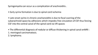 Syringomyelia can occur as a complication of arachnoiditis .
• Early syrinx formation is due to spinal cord ischemia
• Late onset syrinx in chronic arachanoiditis is due to focal scarring of the
subarachnoid space by adhesions which impedes free circulation of CSF thus forcing
CSF into the central canal of the spinal cord via VR spaces
• The differential diagnosis of nodular or diffuse thickening in spinal canal onMRI :
1. meningeal carcinomatosis.
2. lymphoma.
 