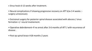 • Sinus heals 6-12 weeks after treatment.
• Neural complications if showing progressive recovery on ATT b/w 3-4 weeks :-
surgery unnecessary
• Excisional surgery for posterior spinal disease associated with abscess / sinus
formation +/- neural involvement.
• Operative debridement–if no arrest after 3-6 months of ATT / with recurrence of
disease .
• Post op spinal brace→18 months-2 years
 