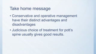 Take home message
• Conservative and operative management
have their distinct advantages and
disadvantages
• Judicious choice of treatment for pott’s
spine usually gives good results.
 