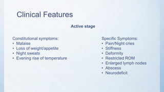 Clinical Features
Active stage
Constitutional symptoms:
• Malaise
• Loss of weight/appetite
• Night sweats
• Evening rise of temperature
Specific Symptoms:
• Pain/Night cries
• Stiffness
• Deformity
• Restricted ROM
• Enlarged lymph nodes
• Abscess
• Neurodeficit
 