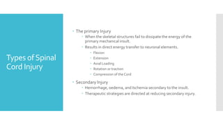 Types ofSpinal
Cord Injury
 The primary Injury
 When the skeletal structures fail to dissipate the energy of the
primary mechanical insult.
 Results in direct energy transfer to neuronal elements.
 Flexion
 Extension
 Axial Loading
 Rotation or traction
 Compression of the Cord
 Secondary Injury
 Hemorrhage, oedema, and Ischemia secondary to the insult.
 Therapeutic strategies are directed at reducing secondary injury.
 