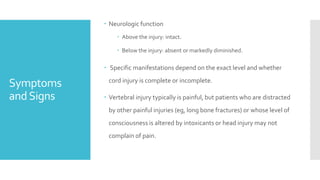 Symptoms
andSigns
 Neurologic function
 Above the injury: intact.
 Below the injury: absent or markedly diminished.
 Specific manifestations depend on the exact level and whether
cord injury is complete or incomplete.
 Vertebral injury typically is painful, but patients who are distracted
by other painful injuries (eg, long bone fractures) or whose level of
consciousness is altered by intoxicants or head injury may not
complain of pain.
 
