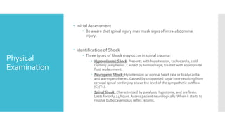 Physical
Examination
 InitialAssessment
 Be aware that spinal injury may mask signs of intra-abdominal
injury.
 Identification of Shock
 Three types of Shock may occur in spinal trauma:
 Hypovolaemic Shock: Presents with hypotension, tachycardia, cold
clammy peripheries. Caused by hemorrhage; treated with appropriate
fluid replacement.
 Neurogenic Shock: Hypotension w/ normal heart rate or bradycardia
and warm peripheries. Caused by unopposed vagal tone resulting from
cervical spinal cord injury above the level of the sympathetic outflow
(C7/T1).
 Spinal Shock: Characterized by paralysis, hypotonia, and areflexia.
Lasts for only 24 hours. Assess patient neurologically. When it starts to
resolve bulbocavernosus reflex returns.
 