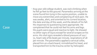 Case
 A19-year-old college student, was rock climbing when
he fell 30 feet to the ground. Paramedics arriving at the
scene found him lying in the supine position, unable to
move any extremities and complaining of neck pain. He
was awake, alert, and oriented to his current location,
the date and day of the week, and the details of his fall.
His responses to questioning were appropriate. He
complained that he could not feel his arms and legs.
His pupils were equal and reactive to light. He showed
no other signs of injury except for several scrapes on his
arms. His vital signs revealed a blood pressure of 110 /
72, heart rate of 82 beats per minute, respirations of 18
per minute.The paramedics applied a cervical collar,
placed him on a back board, immobilized his head, and
transported him to the trauma center by helicopter.
 