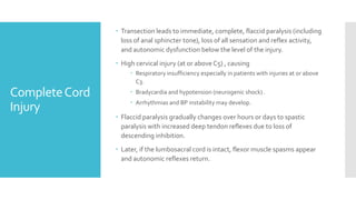 CompleteCord
Injury
 Transection leads to immediate, complete, flaccid paralysis (including
loss of anal sphincter tone), loss of all sensation and reflex activity,
and autonomic dysfunction below the level of the injury.
 High cervical injury (at or above C5) , causing
 Respiratory insufficiency especially in patients with injuries at or above
C3.
 Bradycardia and hypotension (neurogenic shock) .
 Arrhythmias and BP instability may develop.
 Flaccid paralysis gradually changes over hours or days to spastic
paralysis with increased deep tendon reflexes due to loss of
descending inhibition.
 Later, if the lumbosacral cord is intact, flexor muscle spasms appear
and autonomic reflexes return.
 