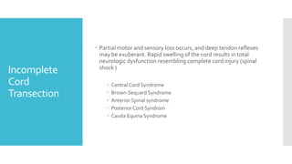 Incomplete
Cord
Transection
 Partial motor and sensory loss occurs, and deep tendon reflexes
may be exuberant. Rapid swelling of the cord results in total
neurologic dysfunction resembling complete cord injury (spinal
shock )
 Central Cord Syndrome
 Brown-Sequard Syndrome
 Anterior Spinal syndrome
 PosteriorCord Syndrom
 Cauda Equina Syndrome
 