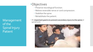 Management
of the
Spinal Injury
Patient
Objectives
 Preserve neurological function.
 Relieve reversible nerve or cord compression.
 Stabilize the spine.
 Rehabilitate the patient.
 An important goal is to prevent secondary injury to the spine or
spinal cord.
 