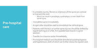 Pre-hospital
care
 In unstable injuries, flexion or extension of the spine can contuse
or transect the cord.
 Which can result in paraplegia, quadriplegia, or even death from
spinal injury.
 Immobilize spine immediately.
 A rigid collar should be used to immobilize the cervical spine.
 Patients with thoracic or lumbar spine injuries should be shifted by
logroll technique on a flat ,firm padded back board in supine
position.
 Transfer to a trauma center Immediately.
 Pre hospital medical care should be directed at avoiding hypoxia
and hypotension, both of which can further stress the injured cord.
 