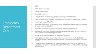 Emergency
Department
Care
1. ABC
2. Intubation if needed.
3. Spinal stabilization.
4. Secondary survey.
5. Logroll – look for bruising , palpate for step and tenderness.
6. Look for associated injuries, such as brain, thoracic, or abdominal injuries.
7. Imaging; X-rays , CT , MRI.
8. Repeated neurologic examination helps determine the presence of deficits
its progression /resolution.
9. Hypotension and bradycardia may indicate neurogenic shock.
10. Maintain the systolic blood pressure at a value of at least 90 mm Hg with a
heart rate of 60-100 beats per minute.
11. Bradycardia may be treated by the use of atropine.
12. Attempt to maintain urine output at a minimum of 30 mL/h. If all of the
above parameters are difficult to maintain, consider support with inotropic
agents.
13. These patients are also at risk for hypothermia and should be warmed to
maintain a core temperature of at least 96°F. Place a Foley catheter to help
with voiding.
 