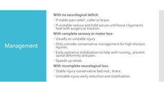 Management
With no neurological deficit:
 If stable-pain relief , collar or brace.
 If unstable-reduce and hold secure until bone / ligaments
heal with surgery or traction.
With complete sensory or motor loss:
 Usually an unstable injury
 Only consider conservative management for high thoracic
injuries.
 Early operative stabilization to help with nursing , prevent
spinal deformity and pain.
 Speeds up rehab.
With incomplete neurological loss:
 Stable injury-conservative bed rest , brace.
 Unstable injury-early reduction and stabilization.
 