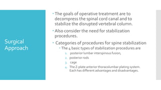 Surgical
Approach
 The goals of operative treatment are to
decompress the spinal cord canal and to
stabilize the disrupted vertebral column.
 Also consider the need for stabilization
procedures.
 Categories of procedures for spine stabilization
 The 4 basic types of stabilization procedures are
1. posterior lumbar interspinous fusion,
2. posterior rods
3. cage
4. The Z-plate anterior thoracolumbar plating system.
Each has different advantages and disadvantages.
 