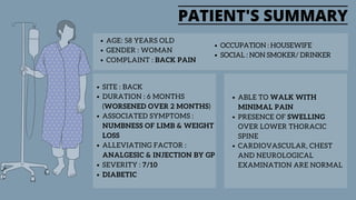PATIENT'S SUMMARY
SITE : BACK
DURATION : 6 MONTHS
(WORSENED OVER 2 MONTHS)
ASSOCIATED SYMPTOMS :
NUMBNESS OF LIMB & WEIGHT
LOSS
ALLEVIATING FACTOR :
ANALGESIC & INJECTION BY GP
SEVERITY : 7/10
DIABETIC
AGE: 58 YEARS OLD
GENDER : WOMAN
COMPLAINT : BACK PAIN
ABLE TO WALK WITH
MINIMAL PAIN
PRESENCE OF SWELLING
OVER LOWER THORACIC
SPINE
CARDIOVASCULAR, CHEST
AND NEUROLOGICAL
EXAMINATION ARE NORMAL
OCCUPATION : HOUSEWIFE
SOCIAL : NON SMOKER/ DRINKER
 