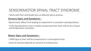 SENSORIMOTOR SPINAL TRACT SYNDROME
• Starts with Pain and tenderness at affected spinus process
Sensory Signs and Symptoms :
•Spinal tracts affects first leading to impairment in sensation and dysesthesia
• If the Spinothalamic tract is totally compressed then their will be loss of pain
and temperature sensation.
Motor Signs and Symptoms :
• UMN type as their will be compression in corticospinal tract.
•Level of severity depends on amount of compression.
 