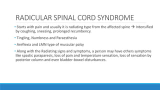 RADICULAR SPINAL CORD SYNDROME
• Starts with pain and usually it is radiating type from the affected spine  Intensified
by coughing, sneezing, prolonged recumbency.
• Tingling, Numbness and Paraesthesia
• Areflexia and LMN type of muscular palsy
• Along with the Radiating signs and symptoms, a person may have others symptoms
like spastic paraparesis, loss of pain and temperature sensation, loss of sensation by
posterior column and even bladder-bowel disturbances.
 