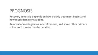 PROGNOSIS
Recovery generally depends on how quickly treatment begins and
how much damage was done.
Removal of meningiomas, neurofibromas, and some other primary
spinal cord tumors may be curative.
 