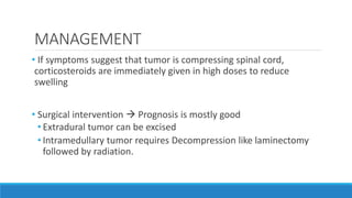 MANAGEMENT
• If symptoms suggest that tumor is compressing spinal cord,
corticosteroids are immediately given in high doses to reduce
swelling
• Surgical intervention  Prognosis is mostly good
• Extradural tumor can be excised
• Intramedullary tumor requires Decompression like laminectomy
followed by radiation.
 
