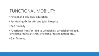 FUNCTIONAL MOBILITY
• Patient and caregiver education
• Positioning  for skin and joint integrity
• Bed mobility
• Functional Transfer (Bed to wheelchair, wheelchair to bed,
wheelchair to toilet-seat, wheelchair to chair/stool etc..)
• Gait Training
 