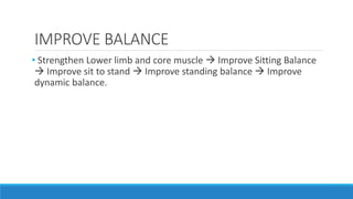 IMPROVE BALANCE
• Strengthen Lower limb and core muscle  Improve Sitting Balance
 Improve sit to stand  Improve standing balance  Improve
dynamic balance.
 