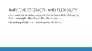 IMPROVE STRENGTH AND FLEXIBILITY
• Passive ROM  Active assisted ROM  Active ROM  Resisted
Exercise (weight, TheraBand, TheraTubes etc..)
• Stretching of tight muscle to improve flexibility.
 