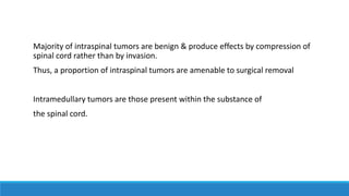 Majority of intraspinal tumors are benign & produce effects by compression of
spinal cord rather than by invasion.
Thus, a proportion of intraspinal tumors are amenable to surgical removal
Intramedullary tumors are those present within the substance of
the spinal cord.
 