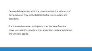 Extramedullary tumors are those present outside the substance of
the spinal cord. They can be further divided into intradural and
extradural.
The intradural ones are meningioma, ones that arise from the
nerve roots and the extradural ones arises from epidural substances
and vertebral bodies.
 
