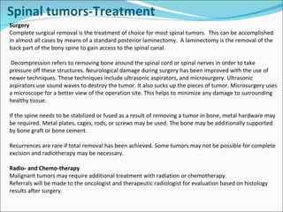 Surgery Complete surgical removal is the treatment of choice for most spinal tumors.  This can be accomplished in almost all cases by means of a standard posterior laminectomy.  A laminectomy is the removal of the back part of the bony spine to gain access to the spinal canal.  Decompression refers to removing bone around the spinal cord or spinal nerves in order to take pressure off these structures. Neurological damage during surgery has been improved with the use of newer techniques. These techniques include ultrasonic aspirators, and microsurgery. Ultrasonic aspirators use sound waves to destroy the tumor. It also sucks up the pieces of tumor. Microsurgery uses a microscope for a better view of the operation site. This helps to minimize any damage to surrounding healthy tissue. If the spine needs to be stabilized or fused as a result of removing a tumor in bone, metal hardware may be required. Metal plates, cages, rods, or screws may be used. The bone may be additionally supported by bone graft or bone cement.  Recurrences are rare if total removal has been achieved. Some tumors may not be possible for complete excision and radiotherapy may be necessary.  Radio- and Chemo-therapy Malignant tumors may require additional treatment with radiation or chemotherapy.  Referrals will be made to the oncologist and therapeutic radiologist for evaluation based on histology results after surgery. Spinal tumors-Treatment 
