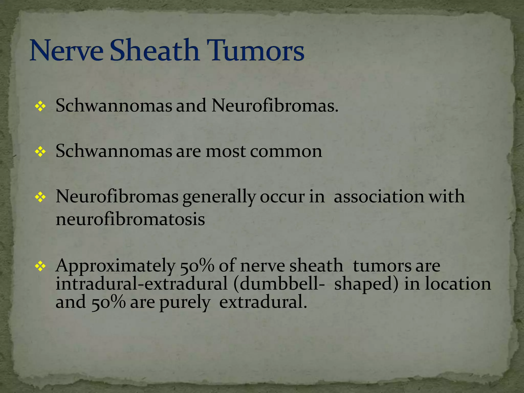  Schwannomas and Neurofibromas.
 Schwannomas are most common
 Neurofibromas generally occur in association with
neurofibromatosis
 Approximately 50% of nerve sheath tumors are
intradural-extradural (dumbbell- shaped) in location
and 50% are purely extradural.
 