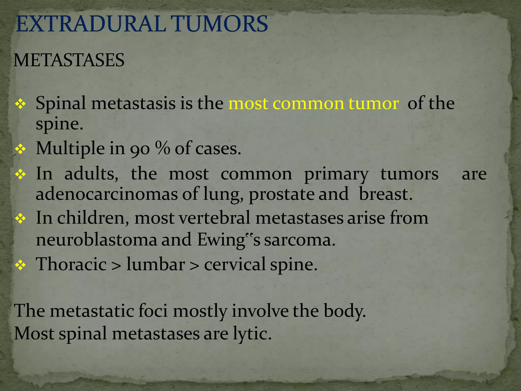 METASTASES
 Spinal metastasis is the most common tumor of the
spine.
 Multiple in 90 % of cases.
 In adults, the most common primary tumors are
adenocarcinomas of lung, prostate and breast.
 In children, most vertebral metastases arise from
neuroblastoma and Ewing‟s sarcoma.
 Thoracic > lumbar > cervical spine.
The metastatic foci mostly involve the body.
Most spinal metastases are lytic.
 