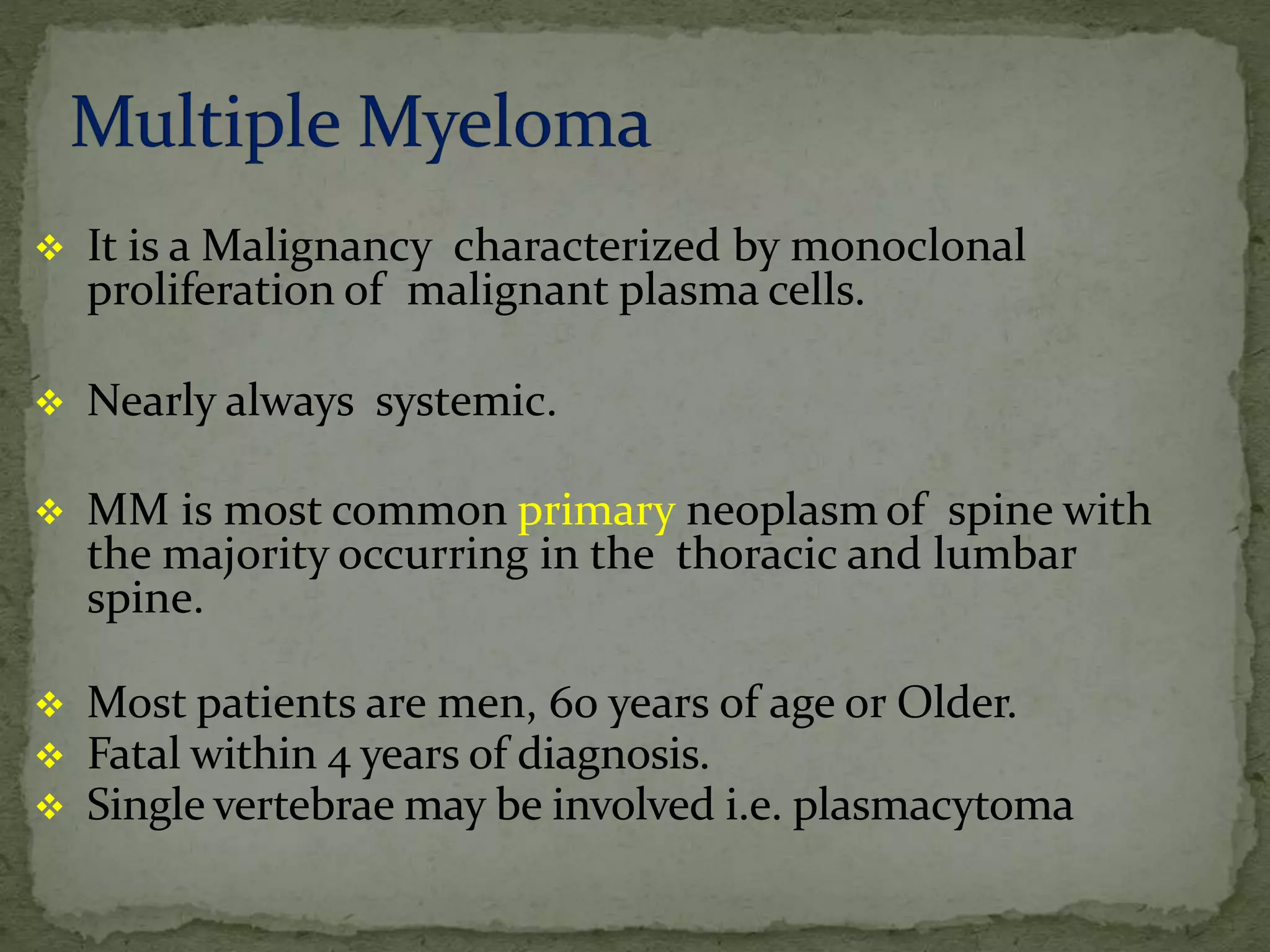  It is a Malignancy characterized by monoclonal
proliferation of malignant plasma cells.
 Nearly always systemic.
 MM is most common primary neoplasm of spine with
the majority occurring in the thoracic and lumbar
spine.
 Most patients are men, 60 years of age or Older.
 Fatal within 4 years of diagnosis.
 Single vertebrae may be involved i.e. plasmacytoma
 