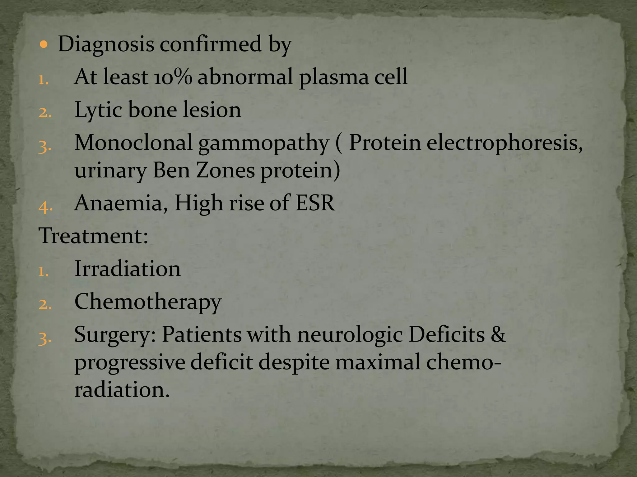  Diagnosis confirmed by
1. At least 10% abnormal plasma cell
2. Lytic bone lesion
3. Monoclonal gammopathy ( Protein electrophoresis,
urinary Ben Zones protein)
4. Anaemia, High rise of ESR
Treatment:
1. Irradiation
2. Chemotherapy
3. Surgery: Patients with neurologic Deficits &
progressive deficit despite maximal chemo-
radiation.
 