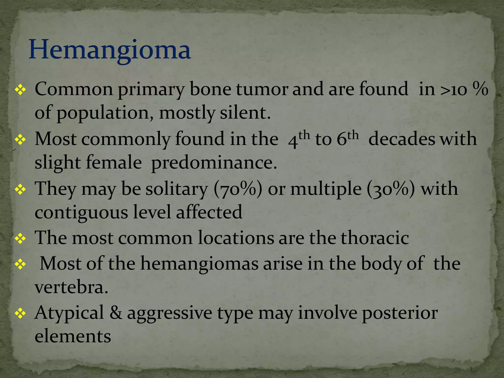  Common primary bone tumor and are found in >10 %
of population, mostly silent.
 Most commonly found in the 4th to 6th decades with
slight female predominance.
 They may be solitary (70%) or multiple (30%) with
contiguous level affected
 The most common locations are the thoracic
 Most of the hemangiomas arise in the body of the
vertebra.
 Atypical & aggressive type may involve posterior
elements
 