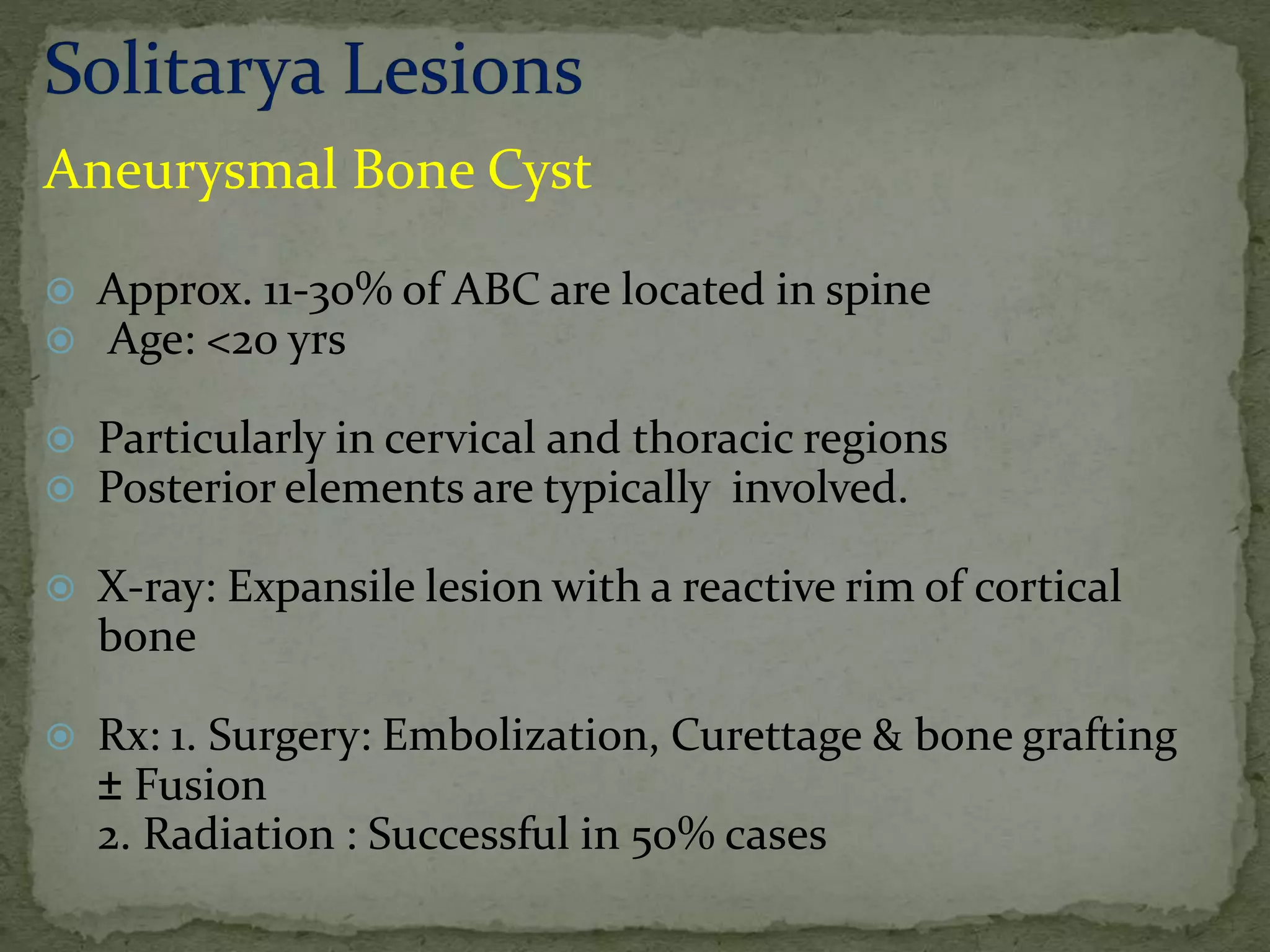 Aneurysmal Bone Cyst
 Approx. 11-30% of ABC are located in spine
 Age: <20 yrs
 Particularly in cervical and thoracic regions
 Posterior elements are typically involved.
 X-ray: Expansile lesion with a reactive rim of cortical
bone
 Rx: 1. Surgery: Embolization, Curettage & bone grafting
± Fusion
2. Radiation : Successful in 50% cases
 