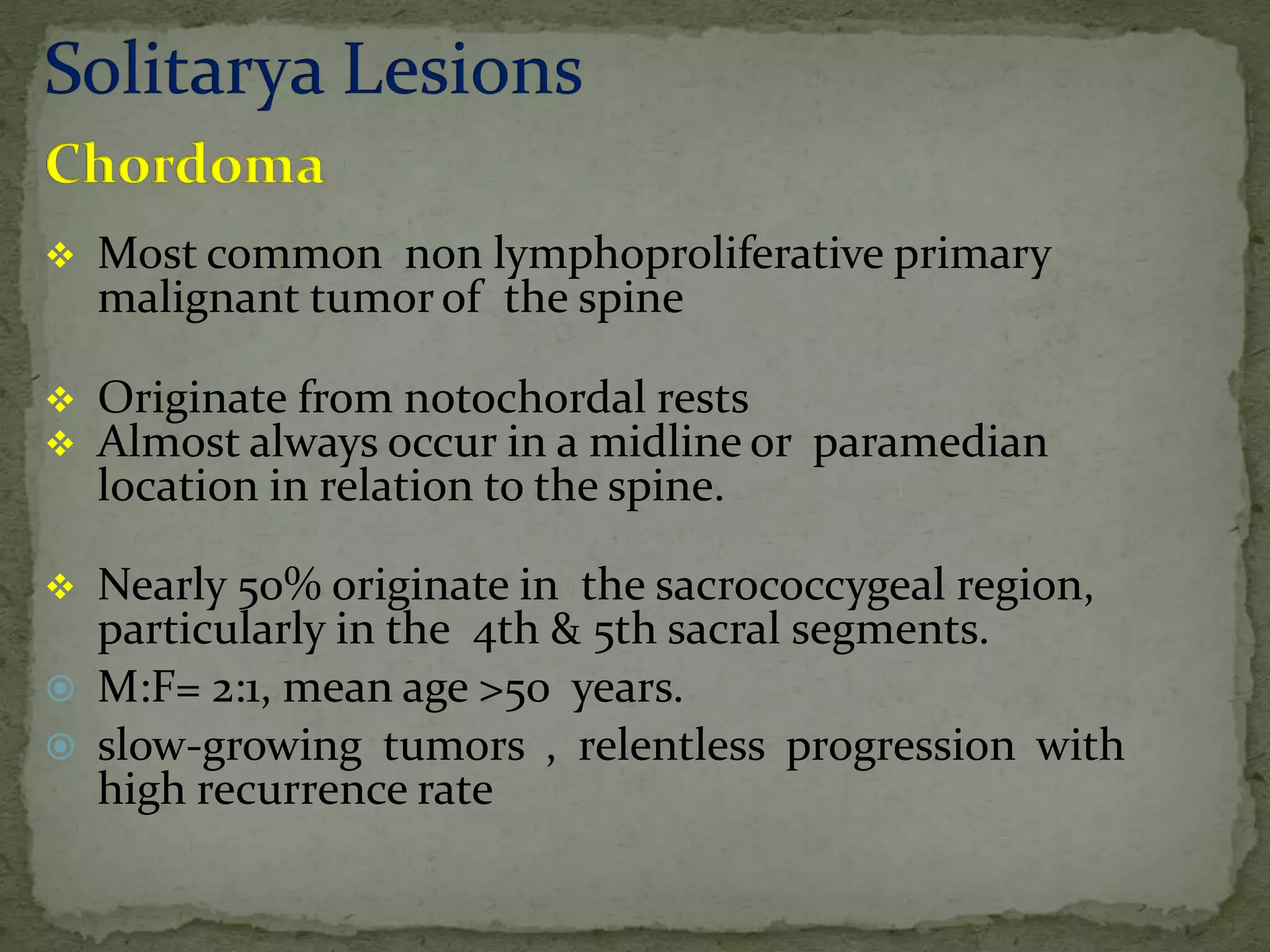  Most common non lymphoproliferative primary
malignant tumor of the spine
 Originate from notochordal rests
 Almost always occur in a midline or paramedian
location in relation to the spine.
 Nearly 50% originate in the sacrococcygeal region,
particularly in the 4th & 5th sacral segments.
 M:F= 2:1, mean age >50 years.
 slow-growing tumors , relentless progression with
high recurrence rate
 