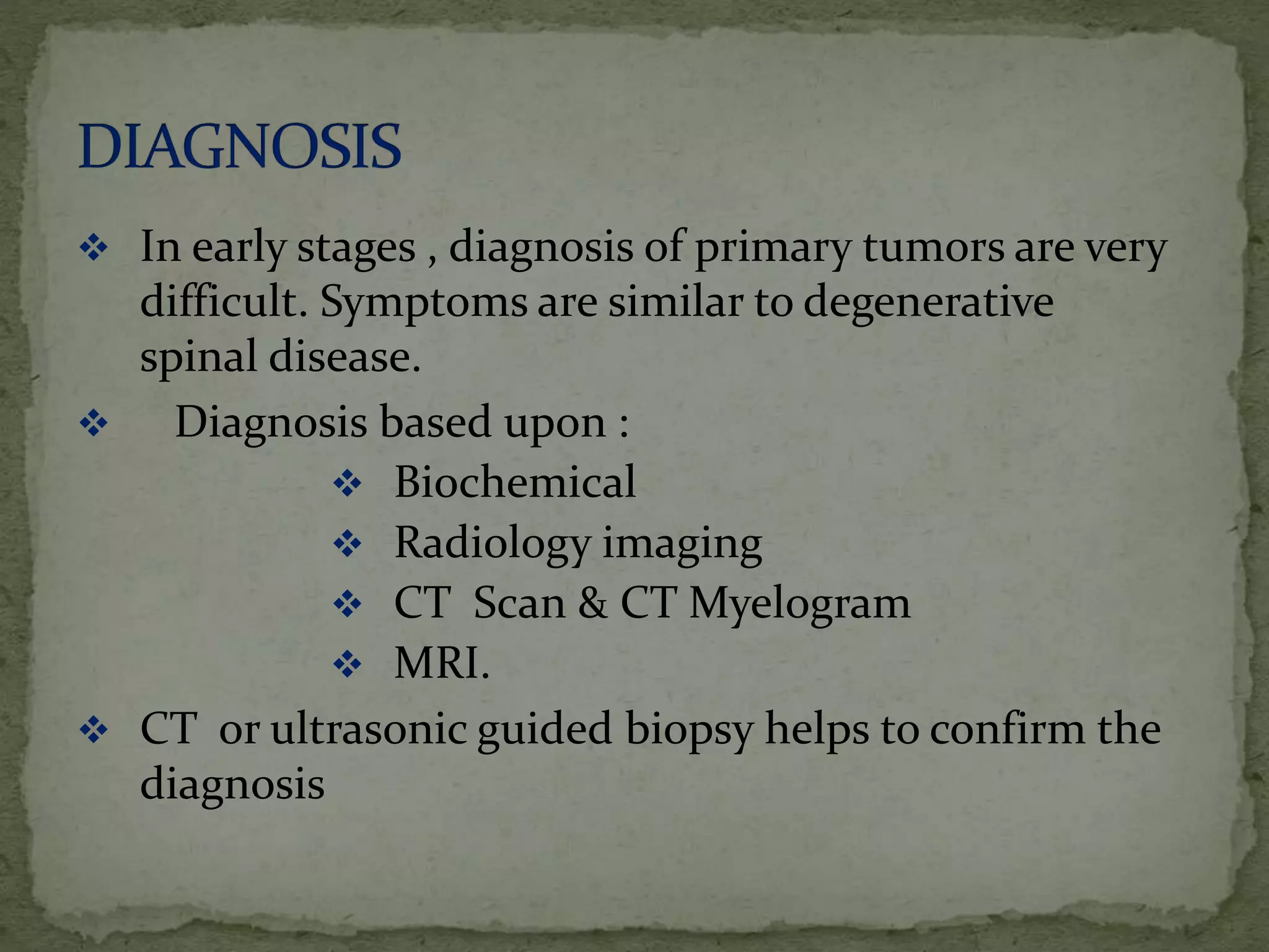  In early stages , diagnosis of primary tumors are very
difficult. Symptoms are similar to degenerative
spinal disease.
 Diagnosis based upon :
 Biochemical
 Radiology imaging
 CT Scan & CT Myelogram
 MRI.
 CT or ultrasonic guided biopsy helps to confirm the
diagnosis
 