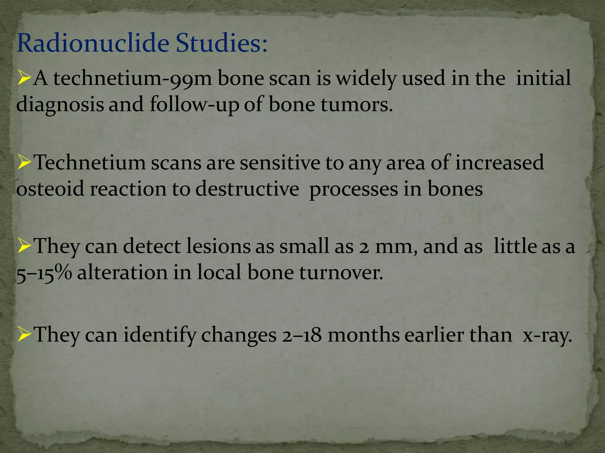 Radionuclide Studies:
A technetium-99m bone scan is widely used in the initial
diagnosis and follow-up of bone tumors.
Technetium scans are sensitive to any area of increased
osteoid reaction to destructive processes in bones
They can detect lesions as small as 2 mm, and as little as a
5–15% alteration in local bone turnover.
They can identify changes 2–18 months earlier than x-ray.
 