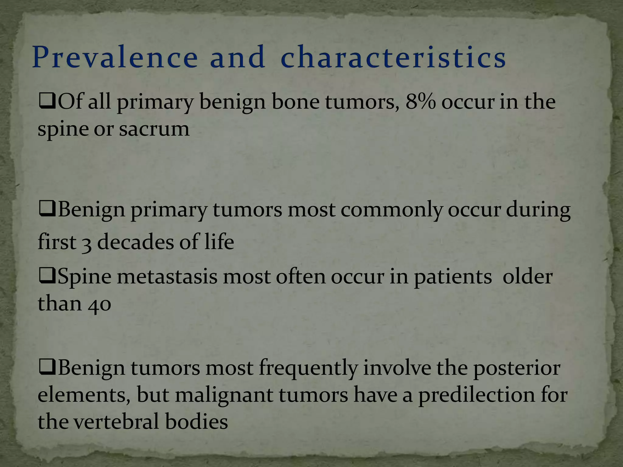 Of all primary benign bone tumors, 8% occur in the
spine or sacrum
Benign primary tumors most commonly occur during
first 3 decades of life
Spine metastasis most often occur in patients older
than 40
Benign tumors most frequently involve the posterior
elements, but malignant tumors have a predilection for
the vertebral bodies
 